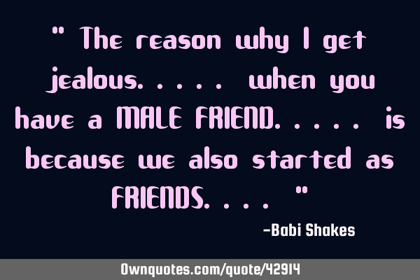" The reason why I get jealous..... when you have a MALE FRIEND..... is because we also started as F
