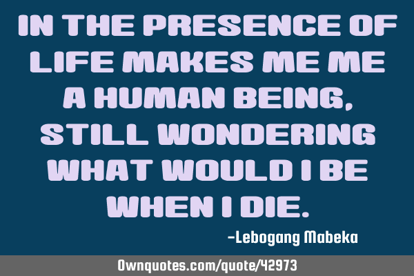 In the presence of life makes me me a human being,still wondering what would i be when i