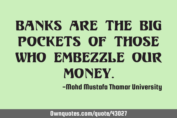 Banks are the big pockets of those who embezzle our