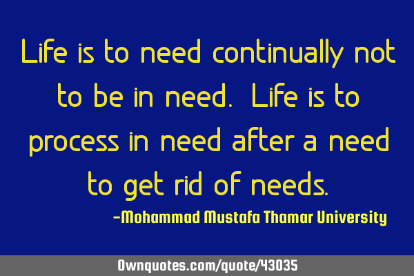 Life is to need continually not to be in need. Life is to process in need after a need to get rid