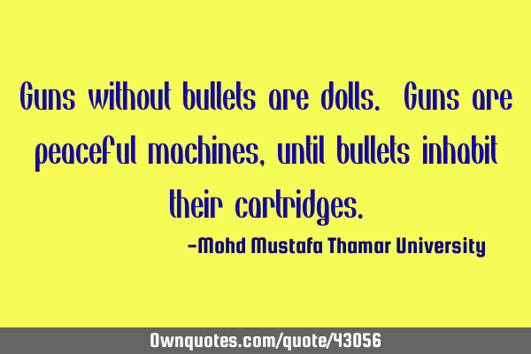 Guns without bullets are dolls. Guns are peaceful machines, until bullets inhabit their
