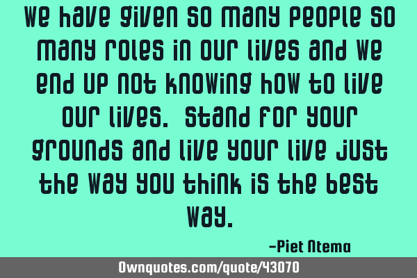We have given so many people so many roles in our lives and we end up not knowing how to live our