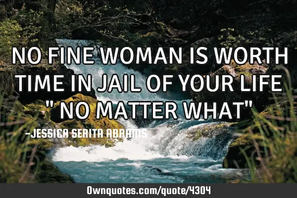 NO FINE WOMAN IS WORTH TIME IN JAIL OF YOUR LIFE " NO MATTER WHAT"