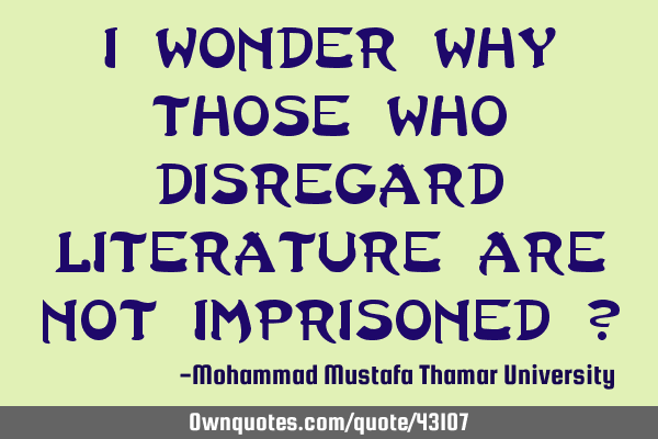 I wonder why those who disregard literature are not imprisoned ?