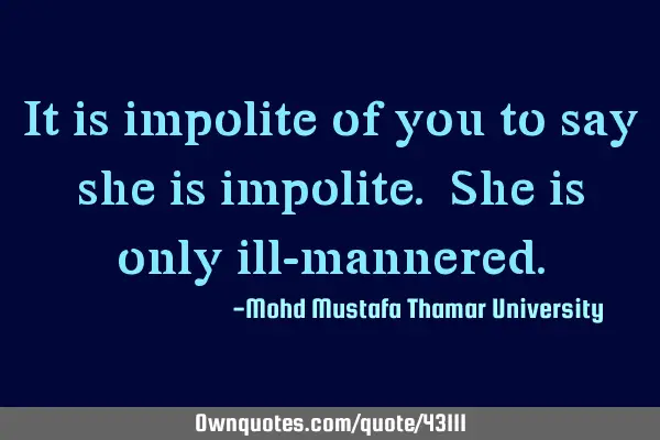 It is impolite of you to say she is impolite. She is only ill-