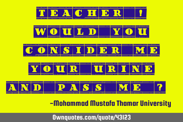 Teacher ! , Would you consider me your urine and pass me ?