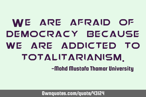 We are afraid of democracy because we are addicted to