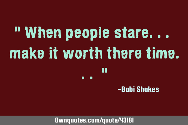 " When people stare... make it worth there time... "