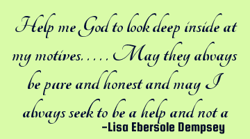Help me God to look deep inside at my motives.....may they always be pure and honest and may I