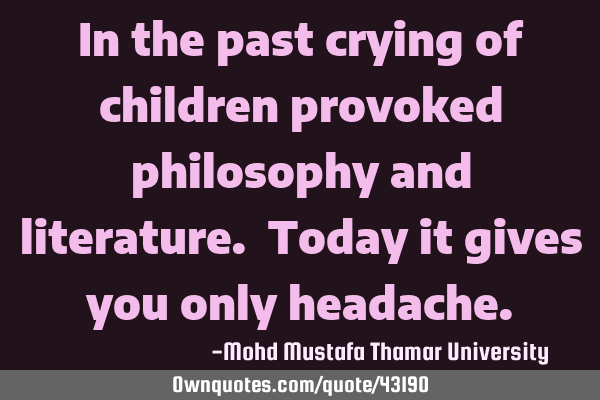 In the past crying of children provoked philosophy and literature. Today it gives you only