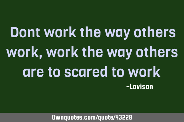 Dont work the way others work, work the way others are to scared to