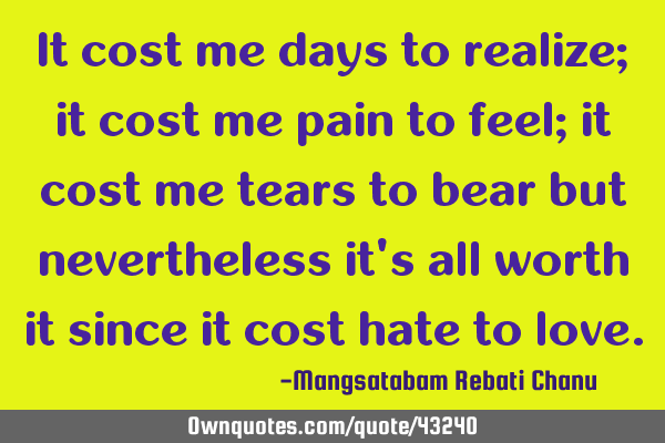 It cost me days to realize; it cost me pain to feel; it cost me tears to bear but nevertheless it