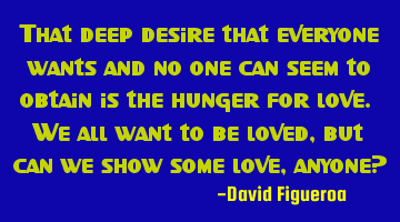 That deep desire that everyone wants and no one can seem to obtain is the hunger for love. We all