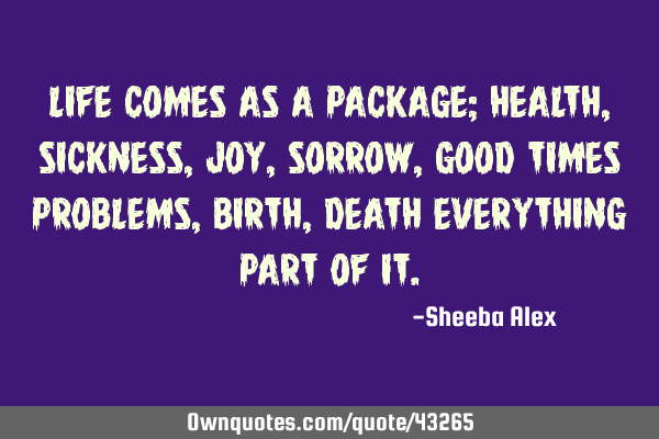 Life comes as a package; health,sickness,joy,sorrow,good times problems,birth,death everything part