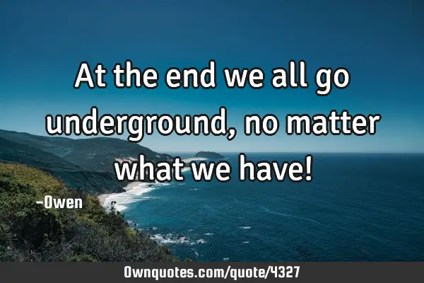 At the end we all go underground, no matter what we have!