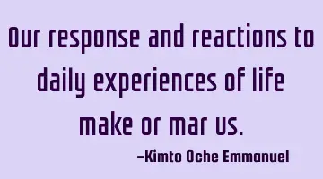 Our response and reactions to daily experiences of life make or mar us.