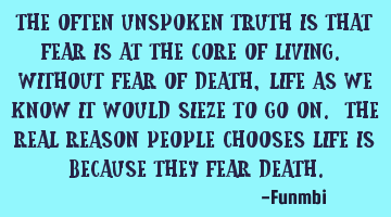 The often unspoken truth is that fear is at the core of living. Without fear of death, life as we