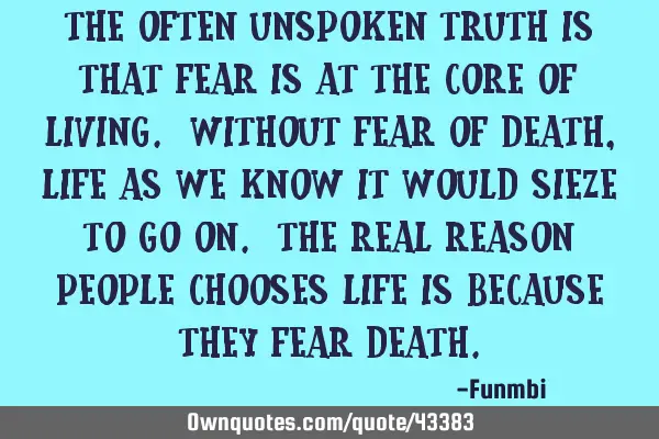 The often unspoken truth is that fear is at the core of living. Without fear of death, life as we