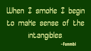 When I smoke I begin to make sense of the intangibles.