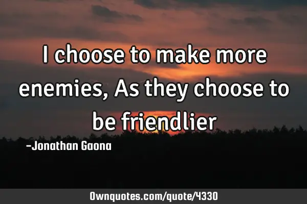 I choose to make more enemies, As they choose to be friendlier