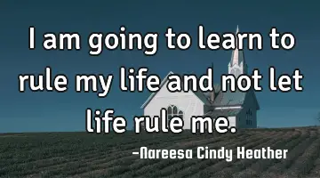 I am going to learn to rule my life and not let life rule