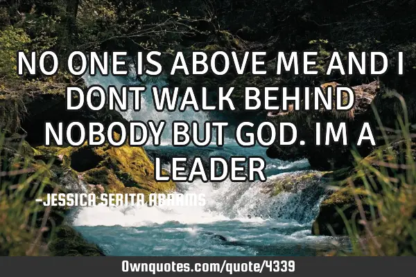 NO ONE IS ABOVE ME AND I DONT WALK BEHIND NOBODY BUT GOD. IM A LEADER