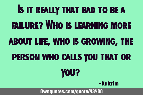 Is it really that bad to be a failure? Who is learning more about life, who is growing, the person
