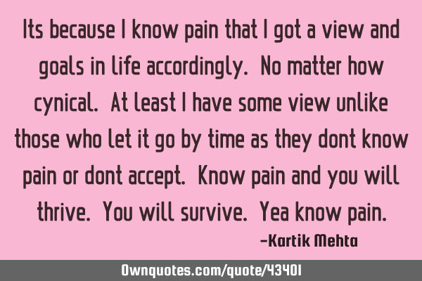 Its because I know pain that I got a view and goals in life accordingly. No matter how cynical. At