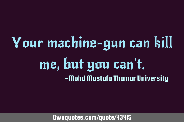 Your machine-gun can kill me, but you can
