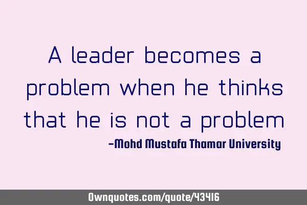 A leader becomes a problem when he thinks that he is not a