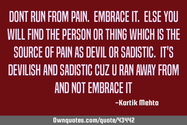 Dont run from pain. Embrace it. Else you will find the person or thing which is the source of pain