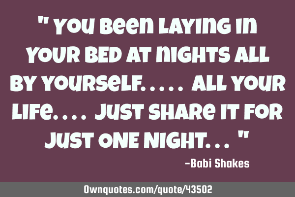 " You been laying in YOUR BED at nights all by yourself..... all your life.... just share it for
