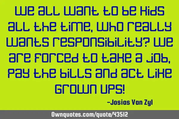 We all want to be kids all the time, who really wants responsibility? We are forced to take a job,