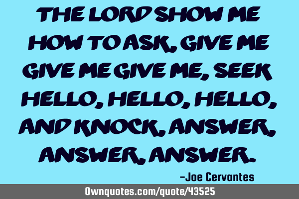 The lord show me how to ask, give me give me give me, seek hello, hello, hello, and knock, answer,