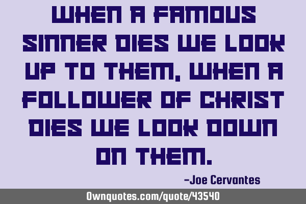 When a famous sinner dies we look up to them, when a follower of Christ dies we look down on