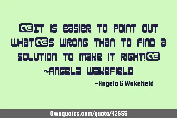 “It is easier to point out what’s wrong than to find a solution to make it right!” ~Angela W