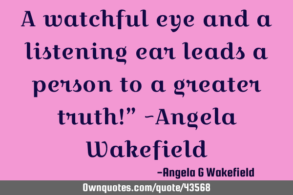 A watchful eye and a listening ear leads a person to a greater truth!” ~Angela W