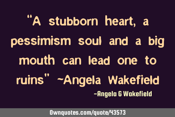 “A stubborn heart, a pessimism soul and a big mouth can lead one to ruins” ~Angela W