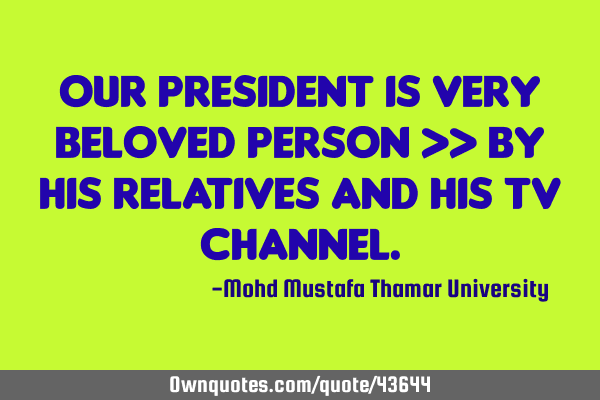 Our president is very beloved person >> by his relatives and his TV