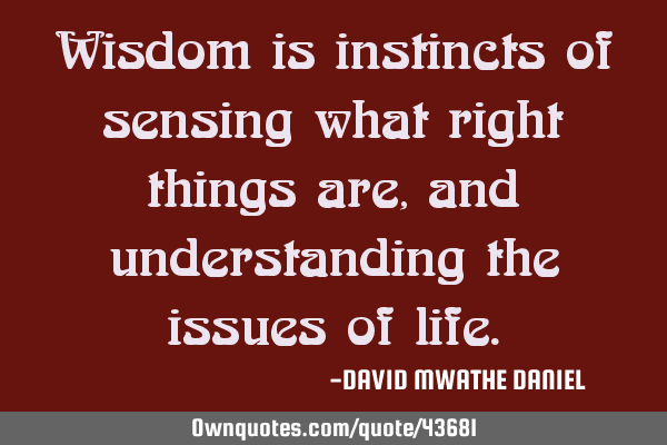Wisdom is instincts of sensing what right things are, and understanding the issues of