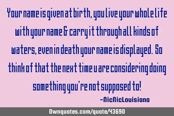 Your name is given at birth, you live your whole life with your name & carry it through all kinds