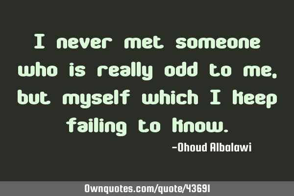 I never met someone who is really odd to me, but myself which I keep failing to