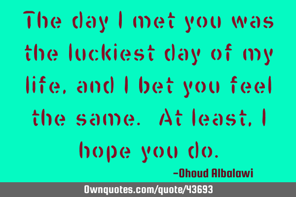 The day I met you was the luckiest day of my life, and I bet you feel the same. At least, I hope
