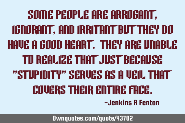 Some people are arrogant, ignorant, and irritant but they do have a good Heart. They are unable to