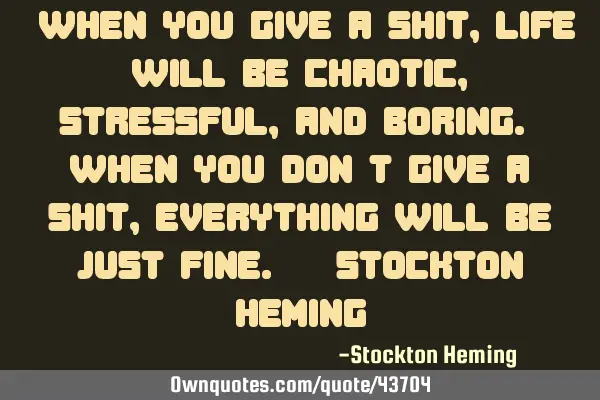 "When you give a shit, life will be chaotic, stressful, and boring. When you don