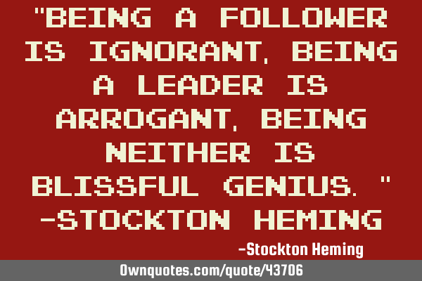 "Being a follower is ignorant, being a leader is arrogant, being neither is blissful genius." -S