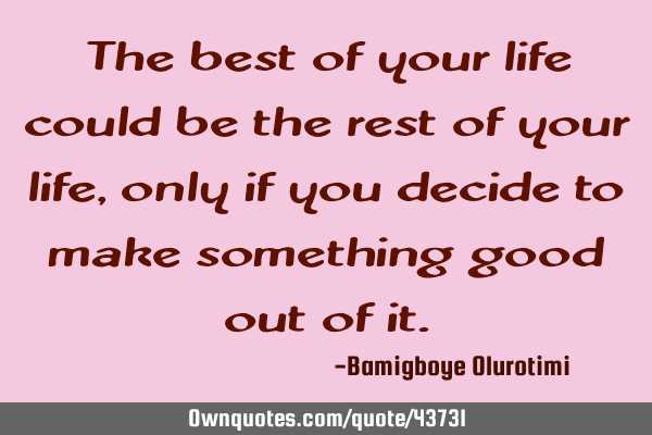 The best of your life could be the rest of your life, only if you decide to make something good out