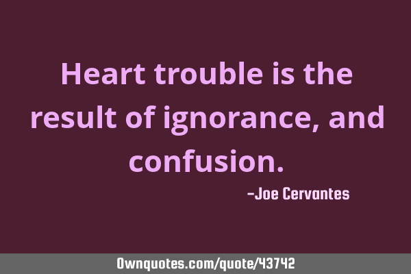 Heart trouble is the result of ignorance, and