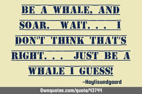 Be a whale, and soar. Wait... I don