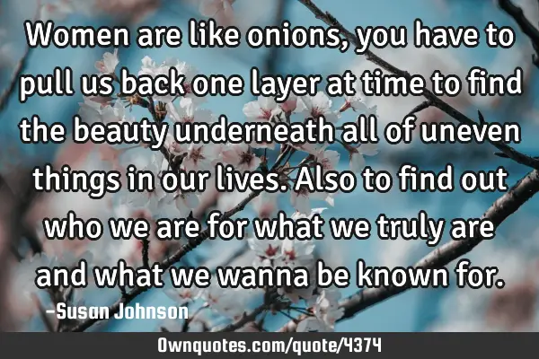 Women are like onions, you have to pull us back one layer at time to find the beauty underneath all